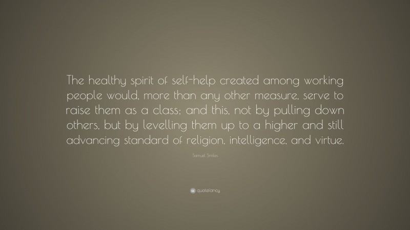 Samuel Smiles Quote: “The healthy spirit of self-help created among working people would, more than any other measure, serve to raise them as a class; and this, not by pulling down others, but by levelling them up to a higher and still advancing standard of religion, intelligence, and virtue.”