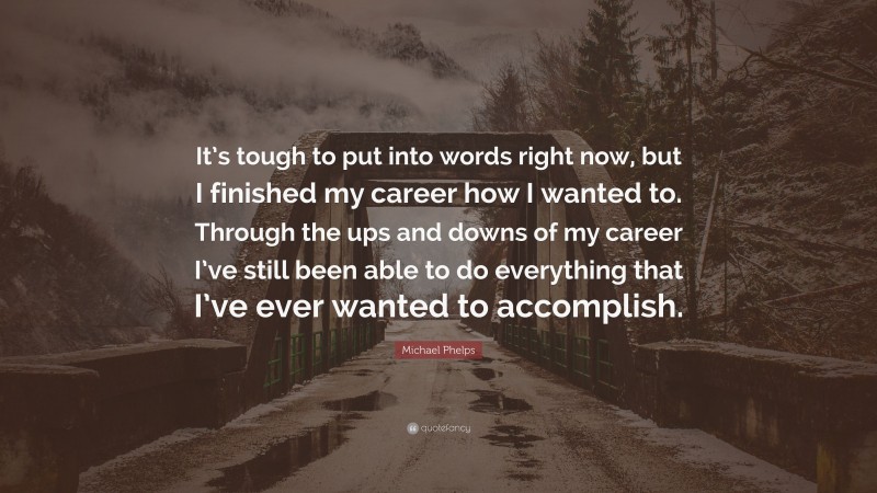 Michael Phelps Quote: “It’s tough to put into words right now, but I finished my career how I wanted to. Through the ups and downs of my career I’ve still been able to do everything that I’ve ever wanted to accomplish.”