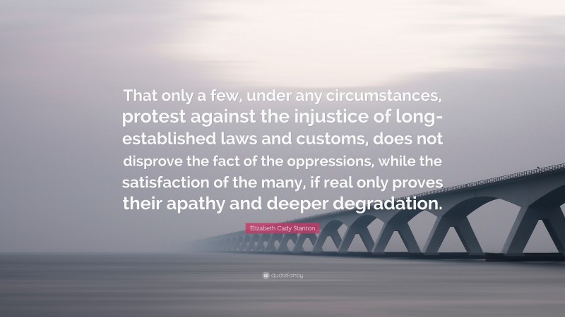 Elizabeth Cady Stanton Quote: “That only a few, under any circumstances, protest against the injustice of long-established laws and customs, does not disprove the fact of the oppressions, while the satisfaction of the many, if real only proves their apathy and deeper degradation.”