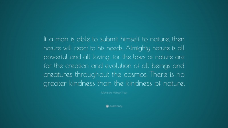 Maharishi Mahesh Yogi Quote: “If a man is able to submit himself to nature, then nature will react to his needs. Almighty nature is all powerful and all loving, for the laws of nature are for the creation and evolution of all beings and creatures throughout the cosmos. There is no greater kindness than the kindness of nature.”