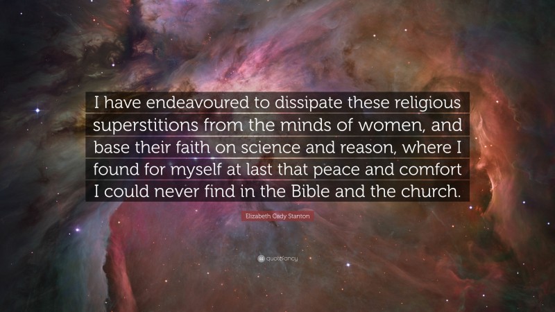 Elizabeth Cady Stanton Quote: “I have endeavoured to dissipate these religious superstitions from the minds of women, and base their faith on science and reason, where I found for myself at last that peace and comfort I could never find in the Bible and the church.”