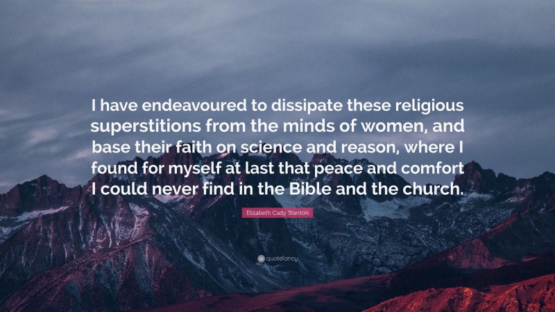 Elizabeth Cady Stanton Quote: “I have endeavoured to dissipate these religious superstitions from the minds of women, and base their faith on science and reason, where I found for myself at last that peace and comfort I could never find in the Bible and the church.”