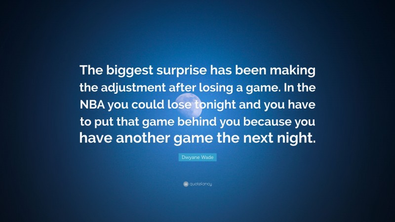 Dwyane Wade Quote: “The biggest surprise has been making the adjustment after losing a game. In the NBA you could lose tonight and you have to put that game behind you because you have another game the next night.”