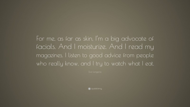 Eva Longoria Quote: “For me, as far as skin, I’m a big advocate of facials. And I moisturize. And I read my magazines. I listen to good advice from people who really know, and I try to watch what I eat.”