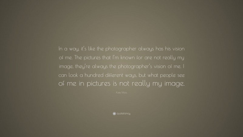 Kate Moss Quote: “In a way, it’s like the photographer always has his vision of me. The pictures that I’m known for are not really my image, they’re always the photographer’s vision of me. I can look a hundred different ways, but what people see of me in pictures is not really my image.”