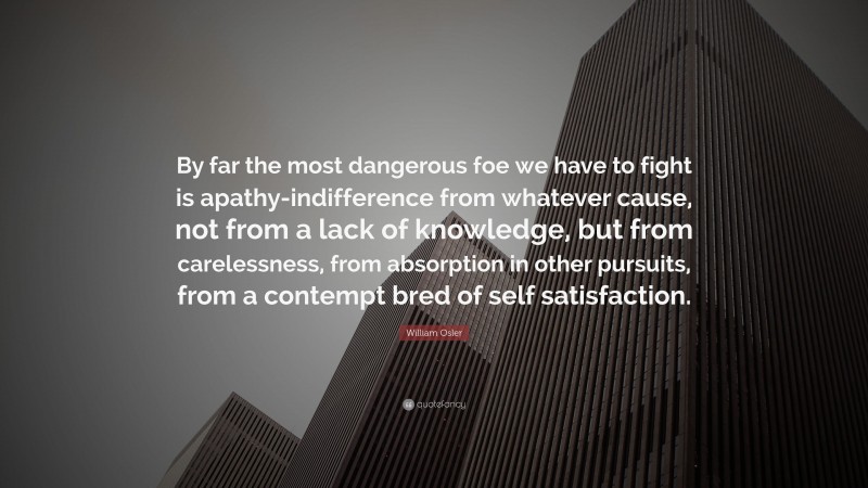 William Osler Quote: “By far the most dangerous foe we have to fight is apathy-indifference from whatever cause, not from a lack of knowledge, but from carelessness, from absorption in other pursuits, from a contempt bred of self satisfaction.”