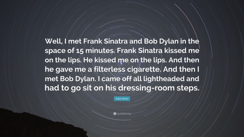 Kate Moss Quote: “Well, I met Frank Sinatra and Bob Dylan in the space of 15 minutes. Frank Sinatra kissed me on the lips. He kissed me on the lips. And then he gave me a filterless cigarette. And then I met Bob Dylan. I came off all lightheaded and had to go sit on his dressing-room steps.”