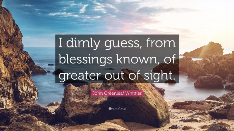 John Greenleaf Whittier Quote: “I dimly guess, from blessings known, of greater out of sight.”