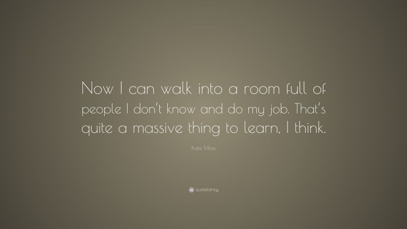 Kate Moss Quote: “Now I can walk into a room full of people I don’t know and do my job. That’s quite a massive thing to learn, I think.”