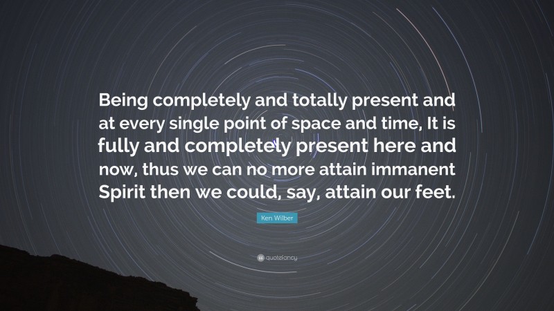 Ken Wilber Quote: “Being completely and totally present and at every single point of space and time, It is fully and completely present here and now, thus we can no more attain immanent Spirit then we could, say, attain our feet.”