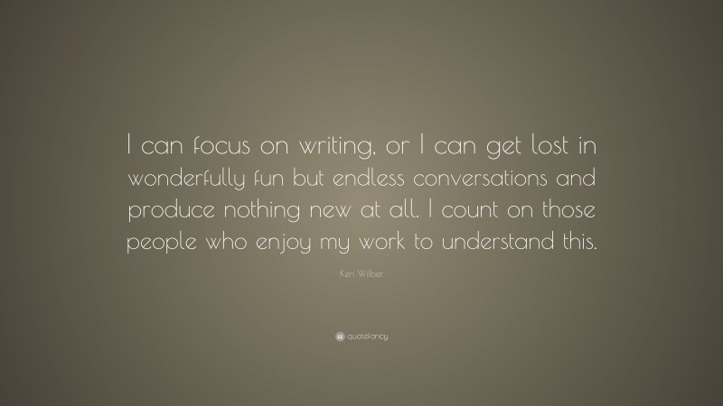 Ken Wilber Quote: “I can focus on writing, or I can get lost in wonderfully fun but endless conversations and produce nothing new at all. I count on those people who enjoy my work to understand this.”