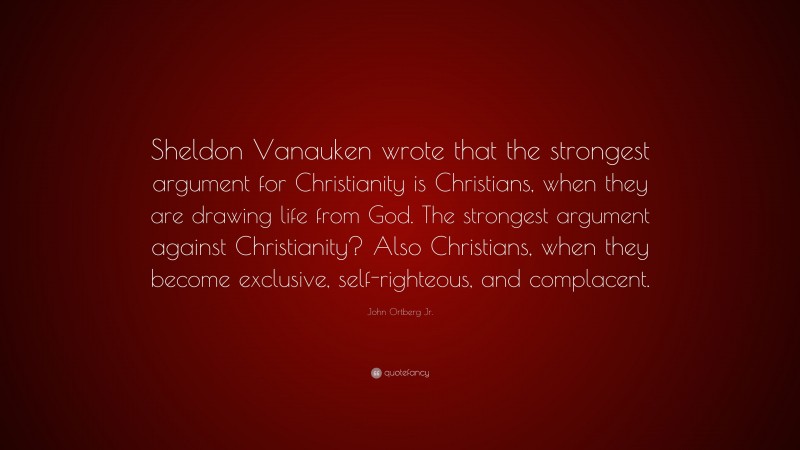 John Ortberg Jr. Quote: “Sheldon Vanauken wrote that the strongest argument for Christianity is Christians, when they are drawing life from God. The strongest argument against Christianity? Also Christians, when they become exclusive, self-righteous, and complacent.”