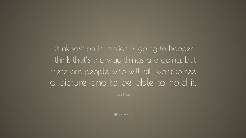 Kate Moss Quote: “I think fashion in motion is going to happen. I think that’s the way things are going, but there are people who will still want to see a picture and to be able to hold it.”