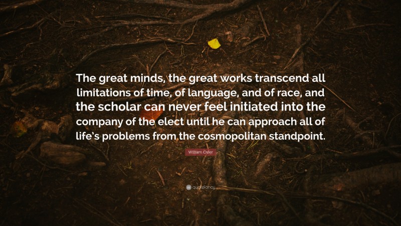 William Osler Quote: “The great minds, the great works transcend all limitations of time, of language, and of race, and the scholar can never feel initiated into the company of the elect until he can approach all of life’s problems from the cosmopolitan standpoint.”