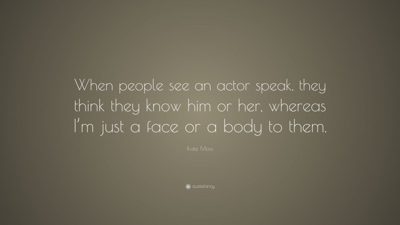 Kate Moss Quote: “When people see an actor speak, they think they know him or her, whereas I’m just a face or a body to them.”