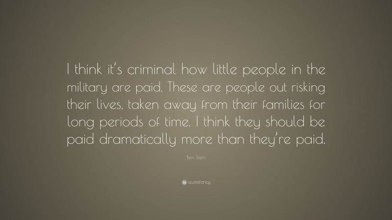 Ben Stein Quote: “I think it’s criminal how little people in the military are paid. These are people out risking their lives, taken away from their families for long periods of time. I think they should be paid dramatically more than they’re paid.”