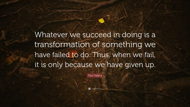 Paul Valéry Quote: “Whatever we succeed in doing is a transformation of something we have failed to do. Thus, when we fail, it is only because we have given up.”