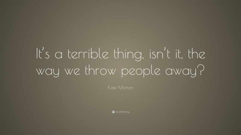 Kate Morton Quote: “It’s a terrible thing, isn’t it, the way we throw people away?”