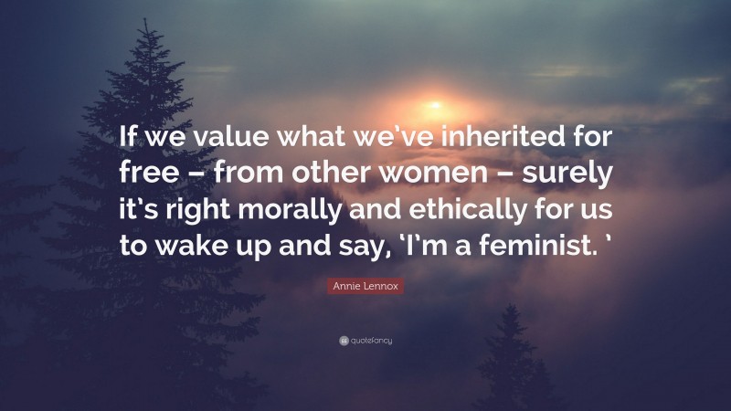 Annie Lennox Quote: “If we value what we’ve inherited for free – from other women – surely it’s right morally and ethically for us to wake up and say, ‘I’m a feminist. ’”