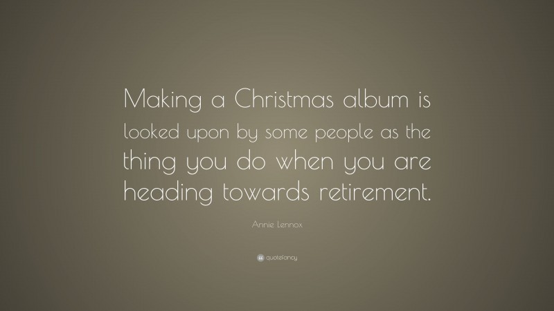 Annie Lennox Quote: “Making a Christmas album is looked upon by some people as the thing you do when you are heading towards retirement.”