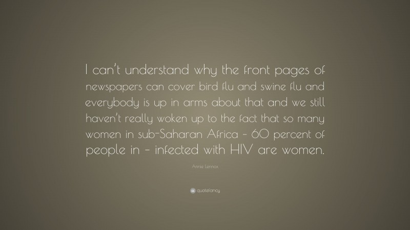 Annie Lennox Quote: “I can’t understand why the front pages of newspapers can cover bird flu and swine flu and everybody is up in arms about that and we still haven’t really woken up to the fact that so many women in sub-Saharan Africa – 60 percent of people in – infected with HIV are women.”