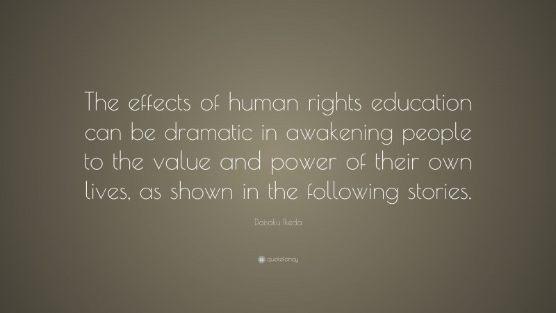 Daisaku Ikeda Quote: “The effects of human rights education can be dramatic in awakening people to the value and power of their own lives, as shown in the following stories.”
