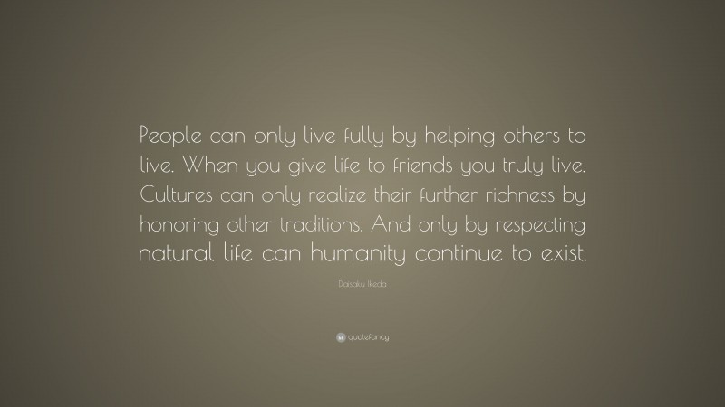 Daisaku Ikeda Quote: “People can only live fully by helping others to live. When you give life to friends you truly live. Cultures can only realize their further richness by honoring other traditions. And only by respecting natural life can humanity continue to exist.”