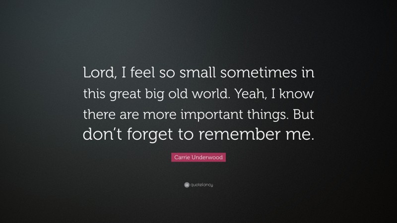 Carrie Underwood Quote: “Lord, I feel so small sometimes in this great big old world. Yeah, I know there are more important things. But don’t forget to remember me.”