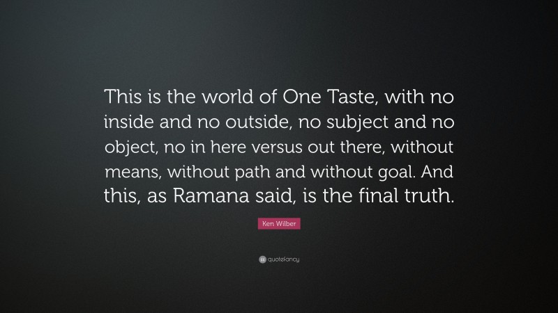 Ken Wilber Quote: “This is the world of One Taste, with no inside and no outside, no subject and no object, no in here versus out there, without means, without path and without goal. And this, as Ramana said, is the final truth.”