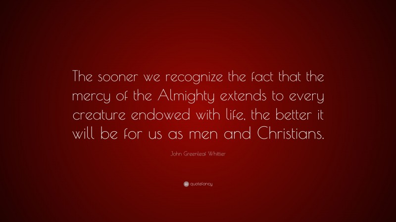 John Greenleaf Whittier Quote: “The sooner we recognize the fact that the mercy of the Almighty extends to every creature endowed with life, the better it will be for us as men and Christians.”