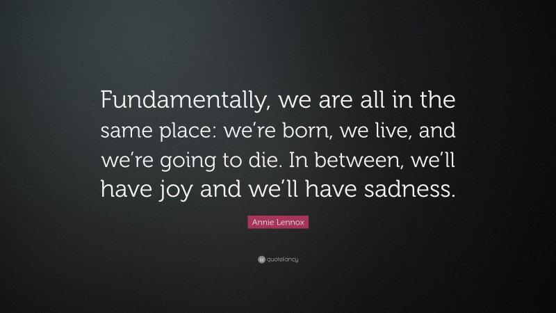 Annie Lennox Quote: “Fundamentally, we are all in the same place: we’re born, we live, and we’re going to die. In between, we’ll have joy and we’ll have sadness.”