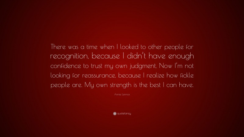 Annie Lennox Quote: “There was a time when I looked to other people for recognition, because I didn’t have enough confidence to trust my own judgment. Now I’m not looking for reassurance, because I realize how fickle people are. My own strength is the best I can have.”