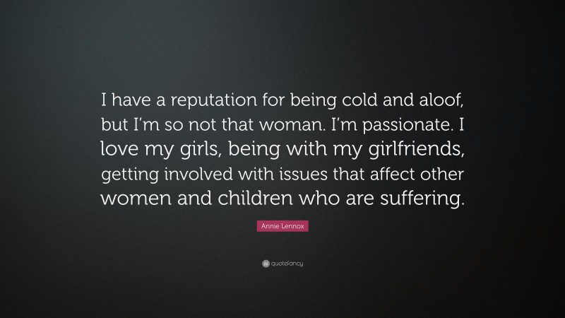Annie Lennox Quote: “I have a reputation for being cold and aloof, but I’m so not that woman. I’m passionate. I love my girls, being with my girlfriends, getting involved with issues that affect other women and children who are suffering.”