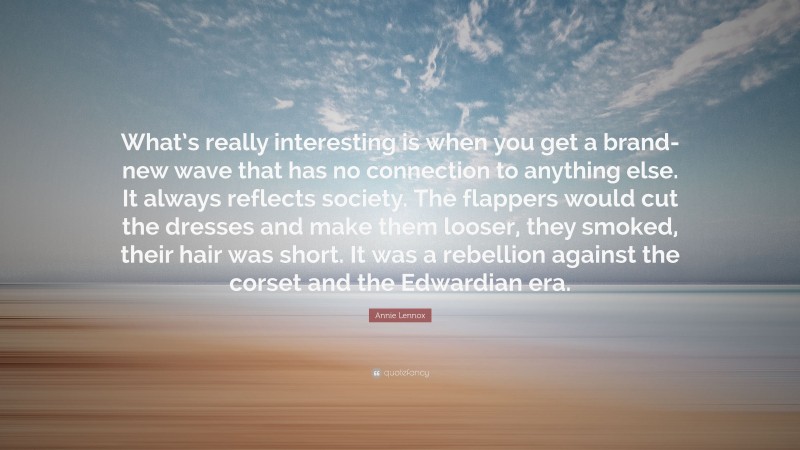 Annie Lennox Quote: “What’s really interesting is when you get a brand-new wave that has no connection to anything else. It always reflects society. The flappers would cut the dresses and make them looser, they smoked, their hair was short. It was a rebellion against the corset and the Edwardian era.”
