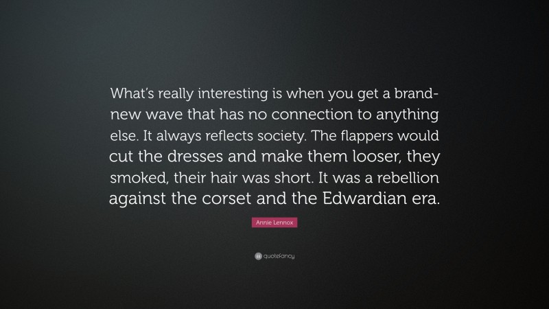 Annie Lennox Quote: “What’s really interesting is when you get a brand-new wave that has no connection to anything else. It always reflects society. The flappers would cut the dresses and make them looser, they smoked, their hair was short. It was a rebellion against the corset and the Edwardian era.”
