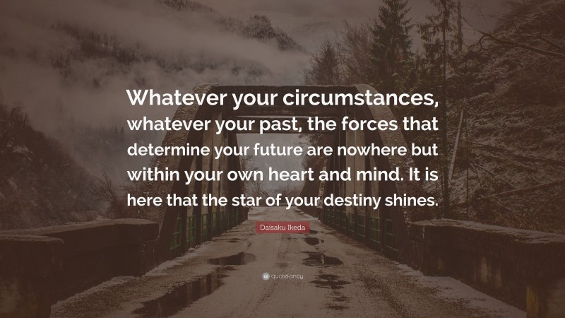 Daisaku Ikeda Quote: “Whatever your circumstances, whatever your past, the forces that determine your future are nowhere but within your own heart and mind. It is here that the star of your destiny shines.”