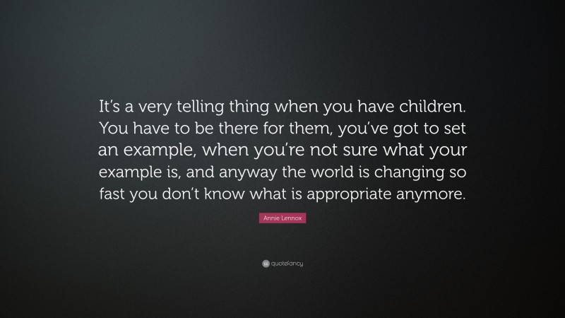 Annie Lennox Quote: “It’s a very telling thing when you have children. You have to be there for them, you’ve got to set an example, when you’re not sure what your example is, and anyway the world is changing so fast you don’t know what is appropriate anymore.”