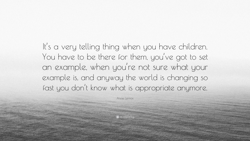 Annie Lennox Quote: “It’s a very telling thing when you have children. You have to be there for them, you’ve got to set an example, when you’re not sure what your example is, and anyway the world is changing so fast you don’t know what is appropriate anymore.”