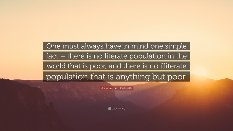 John Kenneth Galbraith Quote: “One must always have in mind one simple fact – there is no literate population in the world that is poor, and there is no illiterate population that is anything but poor.”