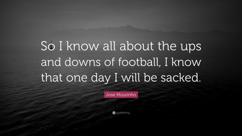 Jose Mourinho Quote: “So I know all about the ups and downs of football, I know that one day I will be sacked.”
