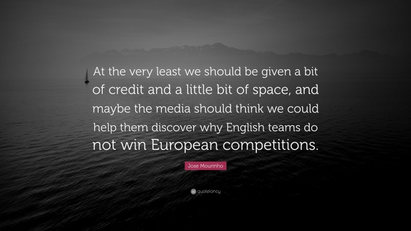 Jose Mourinho Quote: “At the very least we should be given a bit of credit and a little bit of space, and maybe the media should think we could help them discover why English teams do not win European competitions.”