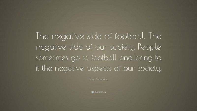 Jose Mourinho Quote: “The negative side of football. The negative side of our society. People sometimes go to football and bring to it the negative aspects of our society.”