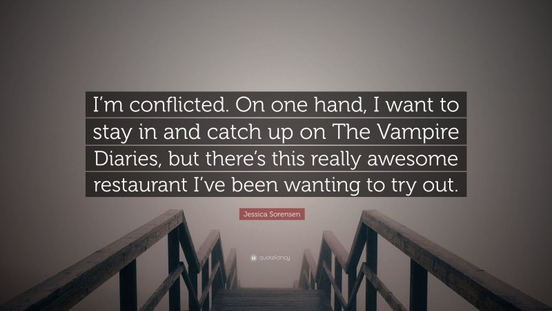 Jessica Sorensen Quote: “I’m conflicted. On one hand, I want to stay in and catch up on The Vampire Diaries, but there’s this really awesome restaurant I’ve been wanting to try out.”