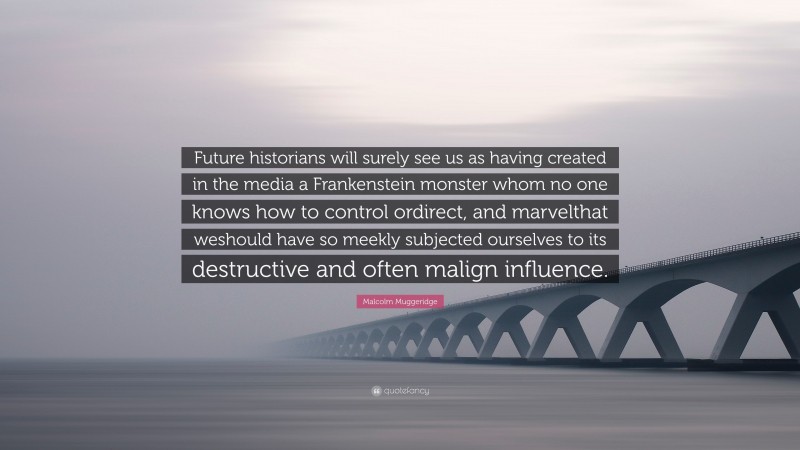 Malcolm Muggeridge Quote: “Future historians will surely see us as having created in the media a Frankenstein monster whom no one knows how to control ordirect, and marvelthat weshould have so meekly subjected ourselves to its destructive and often malign influence.”