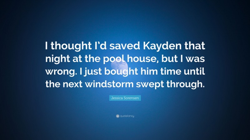 Jessica Sorensen Quote: “I thought I’d saved Kayden that night at the pool house, but I was wrong. I just bought him time until the next windstorm swept through.”