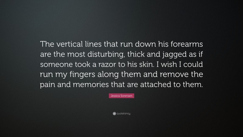 Jessica Sorensen Quote: “The vertical lines that run down his forearms are the most disturbing, thick and jagged as if someone took a razor to his skin. I wish I could run my fingers along them and remove the pain and memories that are attached to them.”