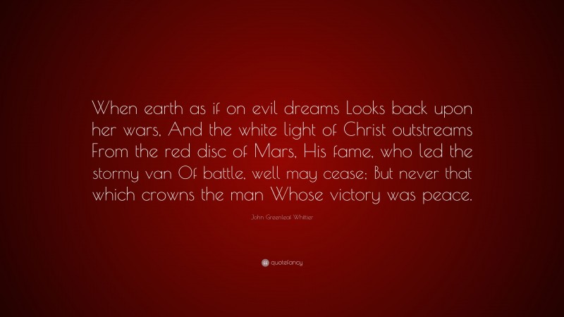 John Greenleaf Whittier Quote: “When earth as if on evil dreams Looks back upon her wars, And the white light of Christ outstreams From the red disc of Mars, His fame, who led the stormy van Of battle, well may cease; But never that which crowns the man Whose victory was peace.”