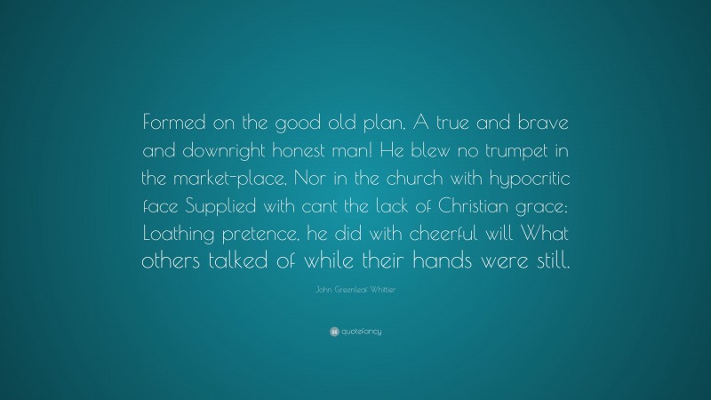 John Greenleaf Whittier Quote: “Formed on the good old plan, A true and brave and downright honest man! He blew no trumpet in the market-place, Nor in the church with hypocritic face Supplied with cant the lack of Christian grace; Loathing pretence, he did with cheerful will What others talked of while their hands were still.”