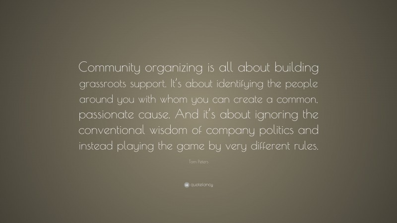 Tom Peters Quote: “Community organizing is all about building grassroots support. It’s about identifying the people around you with whom you can create a common, passionate cause. And it’s about ignoring the conventional wisdom of company politics and instead playing the game by very different rules.”