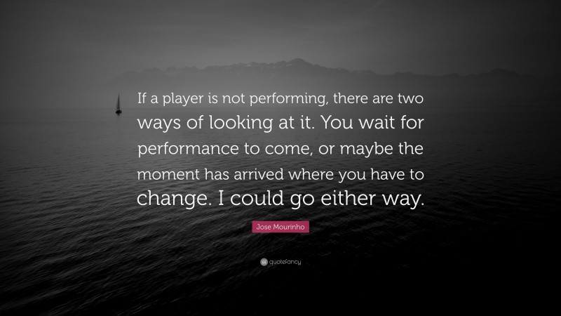 Jose Mourinho Quote: “If a player is not performing, there are two ways of looking at it. You wait for performance to come, or maybe the moment has arrived where you have to change. I could go either way.”